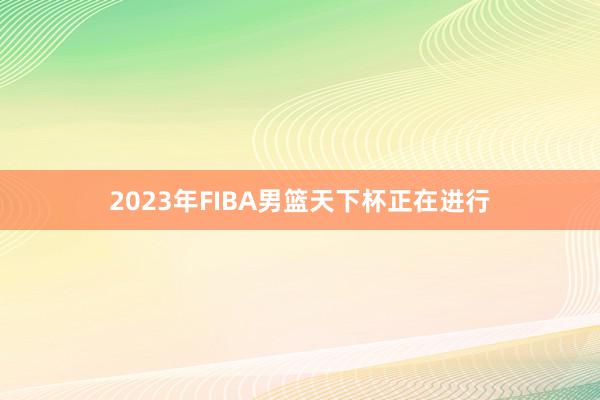 2023年FIBA男篮天下杯正在进行